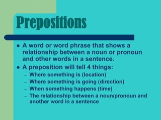 Prepositions
   A word or word phrase that shows a
    relationship between a noun or pronoun
    and other words in a sentence.
   A preposition will tell 4 things:
    –   Where something is (location)
    –   Where something is going (direction)
    –   When something happens (time)
    –   The relationship between a noun/pronoun and
        another word in a sentence
 