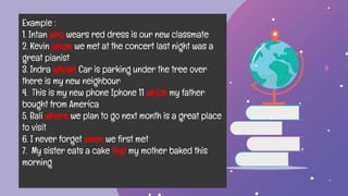 Example :
1. Intan who wears red dress is our new classmate
2. Kevin whom we met at the concert last night was a
great pianist
3. Indra whose Car is parking under the tree over
there is my new neighbour
4. This is my new phone Iphone 11 which my father
bought from America
5. Bali where we plan to go next month is a great place
to visit
6. I never forget when we first met
7. My sister eats a cake that my mother baked this
morning
 