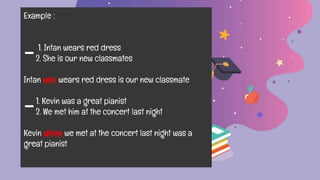 Example :
1. Intan wears red dress
-2. She is our new classmates
Intan who wears red dress is our new classmate
1. Kevin was a great pianist
-2. We met him at the concert last night
Kevin whom we met at the concert last night was a
great pianist
 