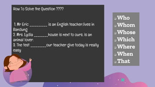 How To Solve the Question ????
1. Mr Eric __________ is an English teacher,lives in
Bandung
2. Mrs. Lydia ________house is next to ours, is an
animal lover.
3. The test _________our teacher give today is really
easy
 Who
 Whom
 Whose
 Which
 Where
 When
 That
 