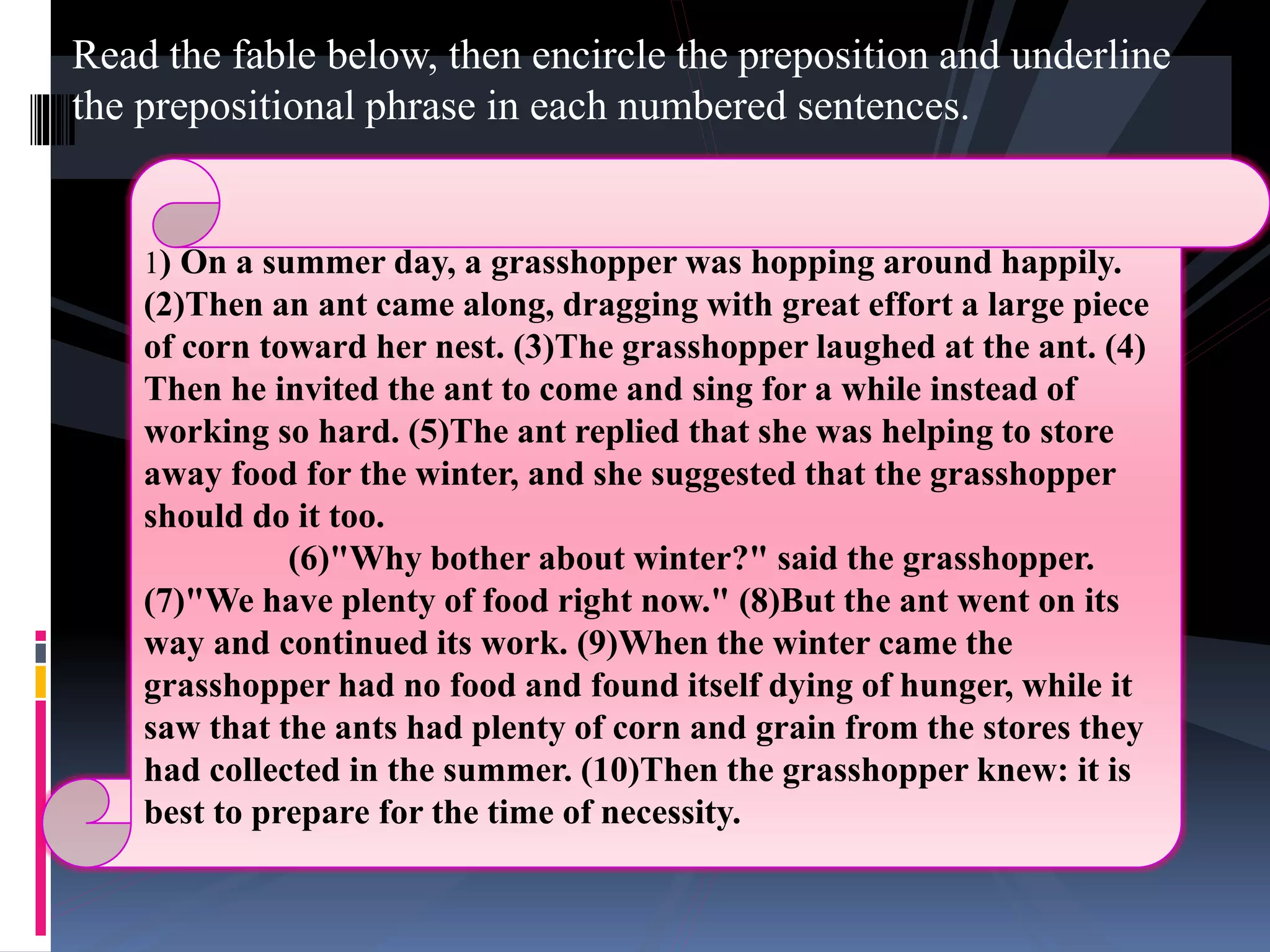 Read the fable below, then encircle the preposition and underline
the prepositional phrase in each numbered sentences.
1) On a summer day, a grasshopper was hopping around happily.
(2)Then an ant came along, dragging with great effort a large piece
of corn toward her nest. (3)The grasshopper laughed at the ant. (4)
Then he invited the ant to come and sing for a while instead of
working so hard. (5)The ant replied that she was helping to store
away food for the winter, and she suggested that the grasshopper
should do it too.
(6)"Why bother about winter?" said the grasshopper.
(7)"We have plenty of food right now." (8)But the ant went on its
way and continued its work. (9)When the winter came the
grasshopper had no food and found itself dying of hunger, while it
saw that the ants had plenty of corn and grain from the stores they
had collected in the summer. (10)Then the grasshopper knew: it is
best to prepare for the time of necessity.
 