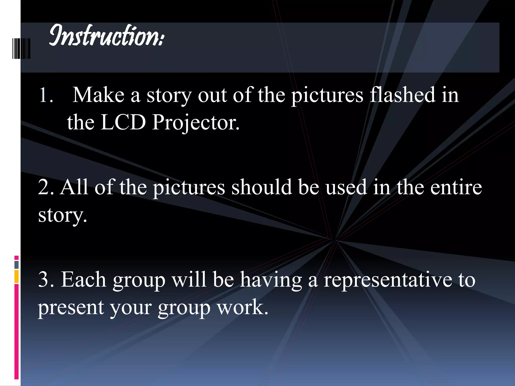 1. Make a story out of the pictures flashed in
the LCD Projector.
2. All of the pictures should be used in the entire
story.
3. Each group will be having a representative to
present your group work.
Instruction:
 