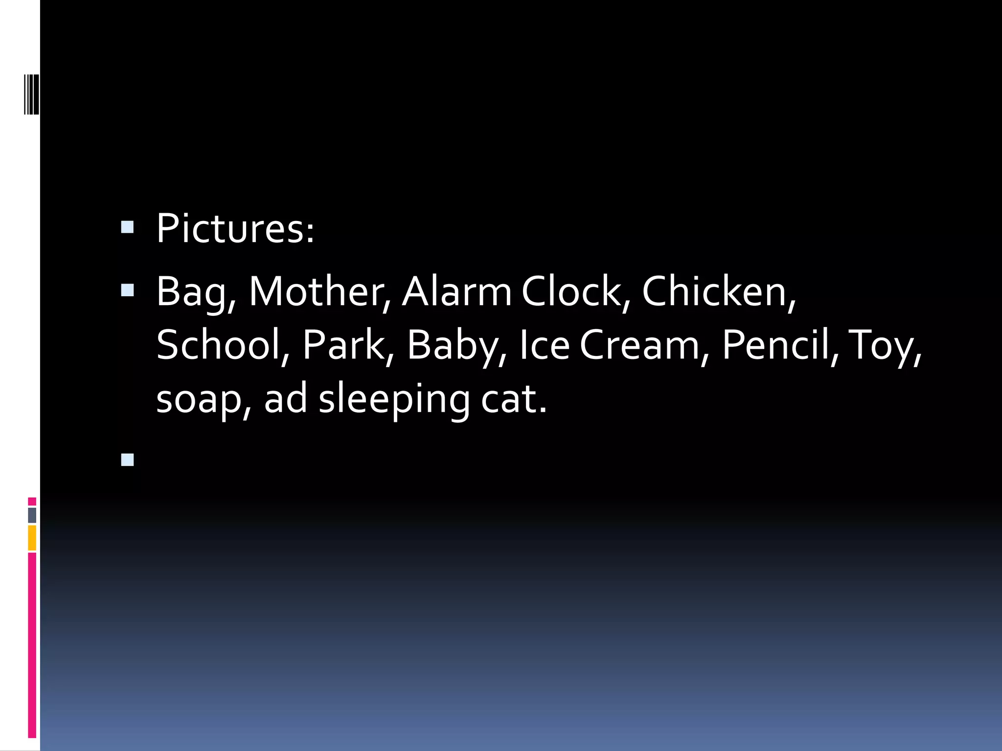  Pictures:
 Bag, Mother, Alarm Clock, Chicken,
School, Park, Baby, Ice Cream, Pencil,Toy,
soap, ad sleeping cat.

 