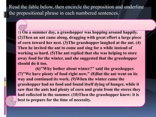 Read the fable below, then encircle the preposition and underline
the prepositional phrase in each numbered sentences.
1) On a summer day, a grasshopper was hopping around happily.
(2)Then an ant came along, dragging with great effort a large piece
of corn toward her nest. (3)The grasshopper laughed at the ant. (4)
Then he invited the ant to come and sing for a while instead of
working so hard. (5)The ant replied that she was helping to store
away food for the winter, and she suggested that the grasshopper
should do it too.
(6)"Why bother about winter?" said the grasshopper.
(7)"We have plenty of food right now." (8)But the ant went on its
way and continued its work. (9)When the winter came the
grasshopper had no food and found itself dying of hunger, while it
saw that the ants had plenty of corn and grain from the stores they
had collected in the summer. (10)Then the grasshopper knew: it is
best to prepare for the time of necessity.
 