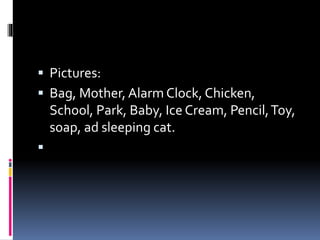  Pictures:
 Bag, Mother, Alarm Clock, Chicken,
School, Park, Baby, Ice Cream, Pencil,Toy,
soap, ad sleeping cat.

 