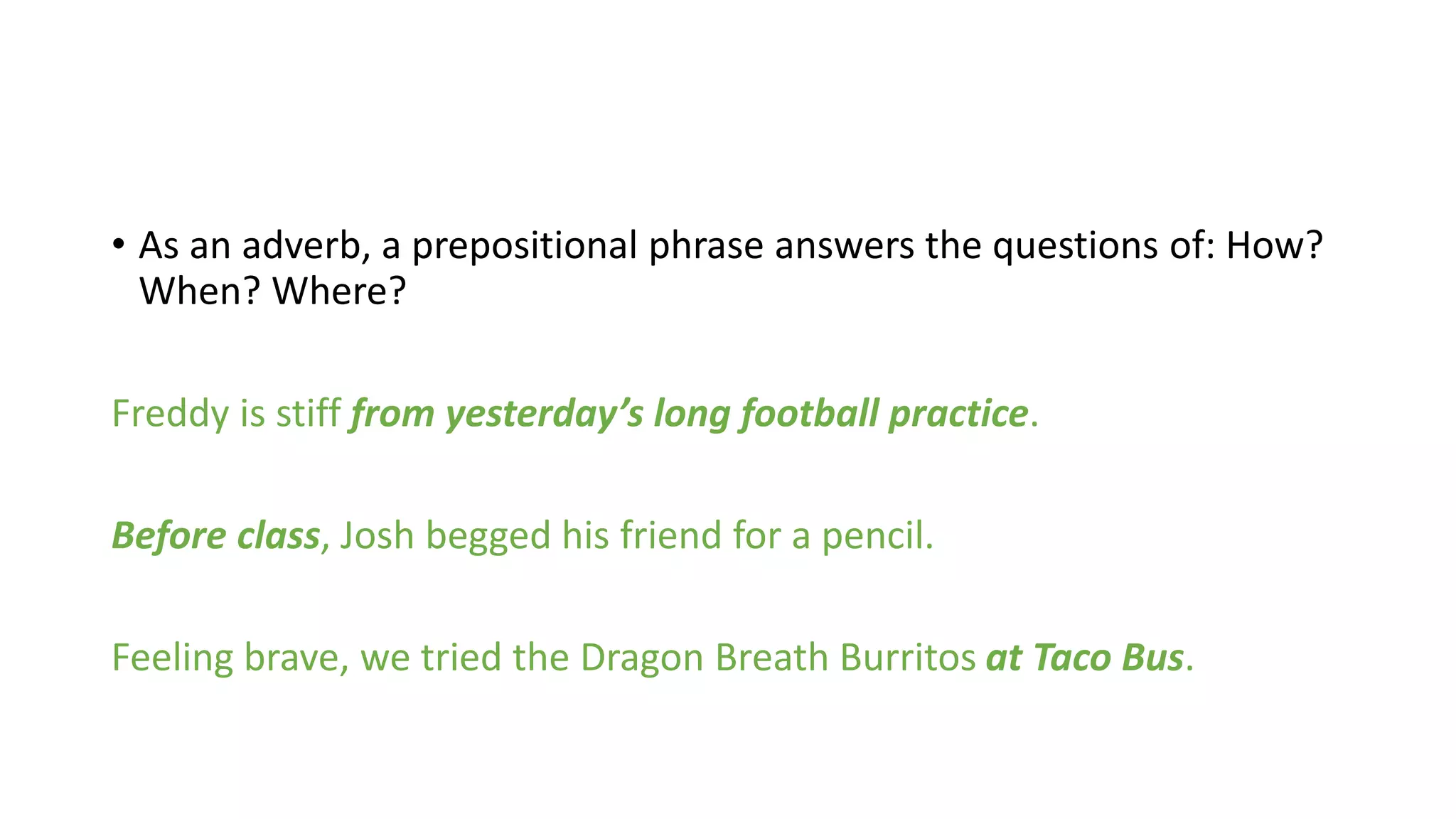Practice
With a partner, take 5 minutes to identify the prepositional phrase in
each sentence below:
1. The boy threw the ball into the basket.
2. I left my bookbag at school, so my mom grounded me.
3. Tacos make great food, but don’t put them on your head.
4. Dinosaurs ruled the Earth before they went extinct.
5. Have you ever had pickles in your ice cream?
6. John fell asleep during the politician’s big speech.
7. When I get home from school, I am going to eat a big sandwich.
 