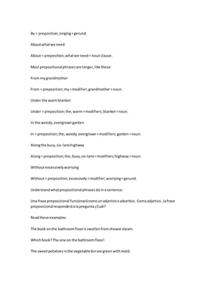 By = preposition;singing=gerund.
Aboutwhatwe need
About= preposition;whatwe need=nounclause.
Most prepositionalphrasesare longer,like these:
From mygrandmother
From = preposition;my=modifier;grandmother=noun.
Under the warmblanket
Under = preposition;the,warm=modifiers;blanket=noun.
In the weedy,overgrowngarden
In = preposition;the,weedy,overgrown=modifiers;garden=noun.
Alongthe busy,six-lanehighway
Along= preposition;the,busy,six-lane=modifiers;highway=noun.
Withoutexcessivelyworrying
Without= preposition;excessively=modifier;worrying=gerund.
Understandwhatprepositionalphrasesdoinasentence.
Una frase preposicional funcionarácomounadjetivooadverbio.Comoadjetivo,lafrase
preposicionalresponderáalapregunta¿Cuál?
Readthese examples:
The book onthe bathroomfloorisswollenfromshowersteam.
Whichbook?The one on the bathroomfloor!
The sweetpotatoesinthe vegetablebinare greenwithmold.
 