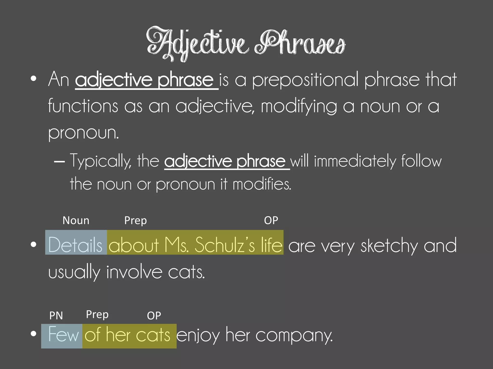 Adjective Phrases
• An adjective phrase is a prepositional phrase that
functions as an adjective, modifying a noun or a
pronoun.
– Typically, the adjective phrase will immediately follow
the noun or pronoun it modifies.
• Details about Ms. Schulz’s life are very sketchy and
usually involve cats.
• Few of her cats enjoy her company.
Prep OPNoun
Prep OPPN