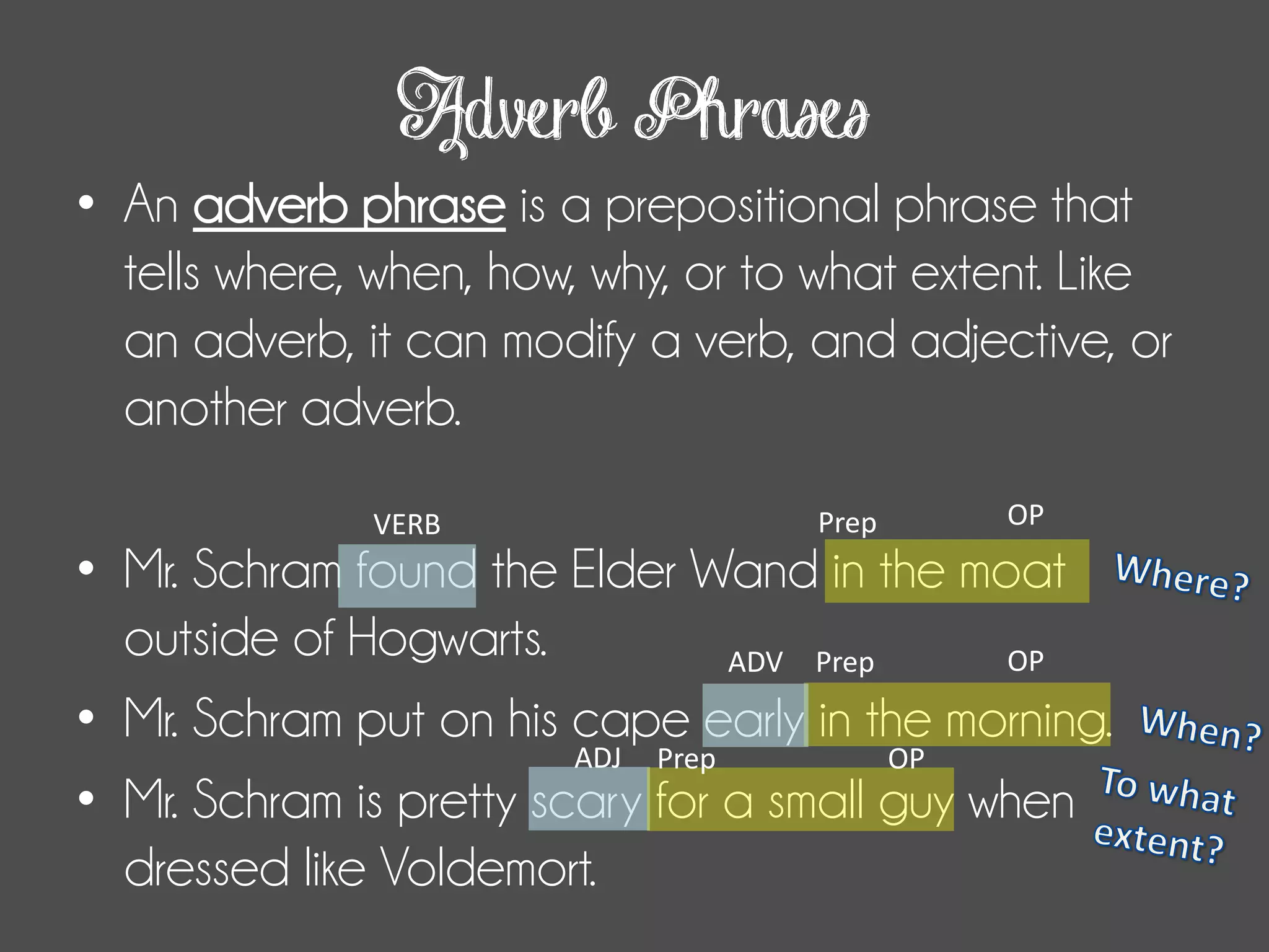 Adverb Phrases
• An adverb phrase is a prepositional phrase that
tells where, when, how, why, or to what extent. Like
an adverb, it can modify a verb, and adjective, or
another adverb.
• Mr. Schram found the Elder Wand in the moat
outside of Hogwarts.
• Mr. Schram put on his cape early in the morning.
• Mr. Schram is pretty scary for a small guy when
dressed like Voldemort.
Prep OPVERB
Prep OPADV
ADJ Prep OP