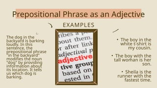 Prepositional Phrase as an Adjective
EXAMPLES
The dog in the
backyard is barking
loudly. In this
sentence, the
prepositional phrase
"in the backyard"
modifies the noun
"dog" by providing
information about
its location. It tells
us which dog is
barking.
• The boy in the
white t-shirt is
my cousin.
• The boy with the
tall woman is her
son.
• Sheila is the
runner with the
fastest time.
 