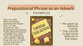 Prepositional Phrase as an Adverb
EXAMPLES
She ran with
determination
towards the finish
line. In this
sentence, the
prepositional phrase
"with determination"
modifies the verb
"ran" by providing
information about
how she ran. It tells
us the manner in
which she ran.
• He gave up
without
trying.
• This course
is the most
difficult in
the state.
 