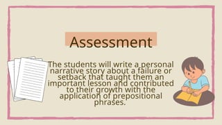 The students will write a personal
narrative story about a failure or
setback that taught them an
important lesson and contributed
to their growth with the
application of prepositional
phrases.
Assessment
 