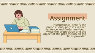 Assignment
Instructions: Identify the
prepositional phrases in each
sentence and underline them.
Write the preposition and the
object of the preposition on the
lines provided
 