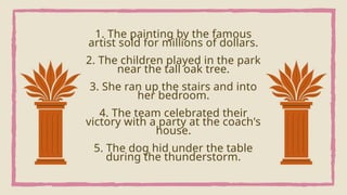 1. The painting by the famous
artist sold for millions of dollars.
2. The children played in the park
near the tall oak tree.
3. She ran up the stairs and into
her bedroom.
4. The team celebrated their
victory with a party at the coach's
house.
5. The dog hid under the table
during the thunderstorm.
 