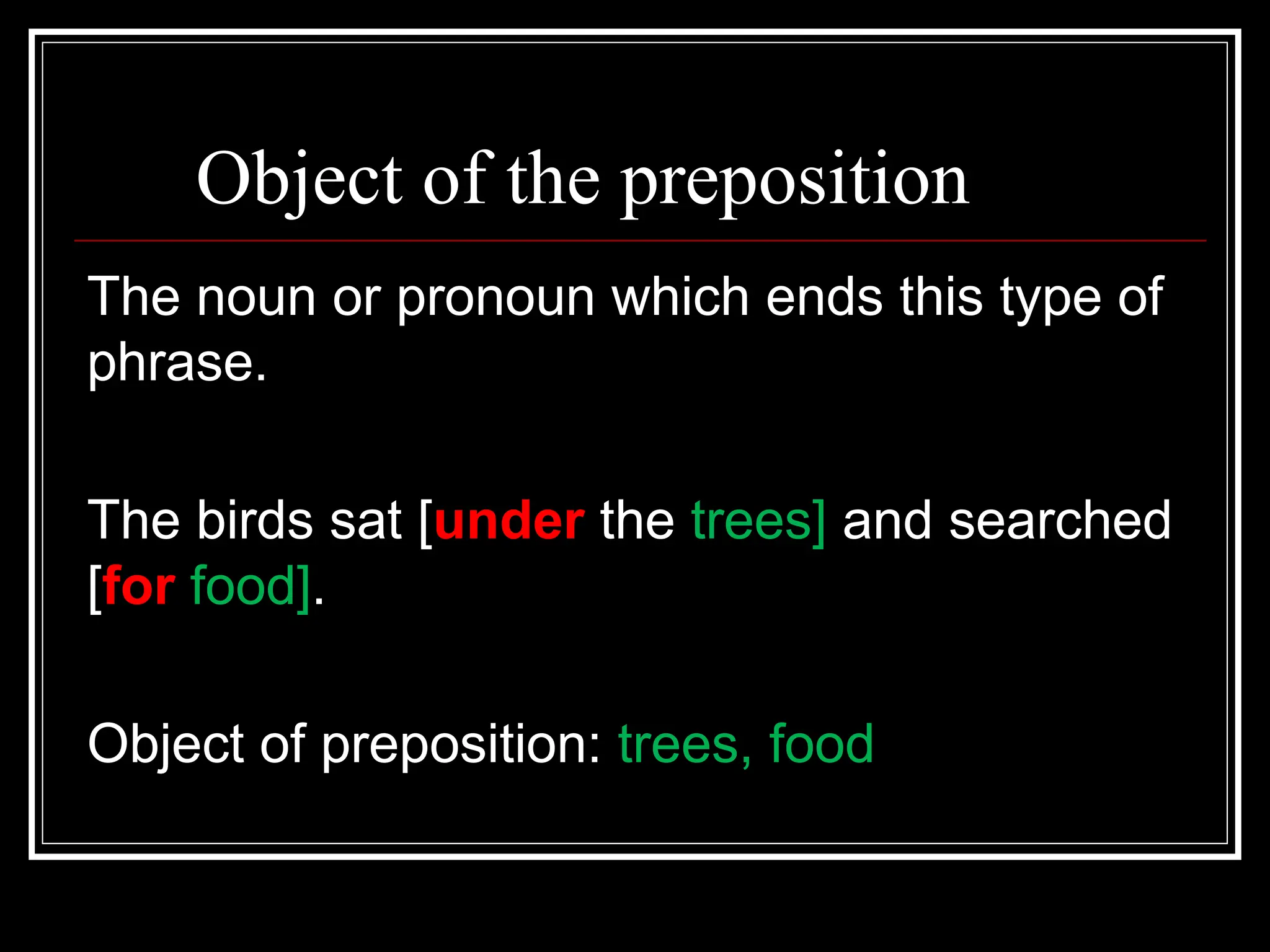 Object of the preposition
The noun or pronoun which ends this type of
phrase.
The birds sat [under the trees] and searched
[for food].
Object of preposition: trees, food
 