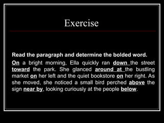 Exercise
Read the paragraph and determine the bolded word.
On a bright morning, Ella quickly ran down the street
toward the park. She glanced around at the bustling
market on her left and the quiet bookstore on her right. As
she moved, she noticed a small bird perched above the
sign near by, looking curiously at the people below.
 