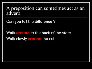 A preposition can sometimes act as an
adverb
Can you tell the difference ?
Walk around to the back of the store.
Walk slowly around the cat.
 