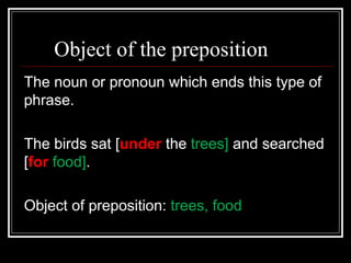 Object of the preposition
The noun or pronoun which ends this type of
phrase.
The birds sat [under the trees] and searched
[for food].
Object of preposition: trees, food
 