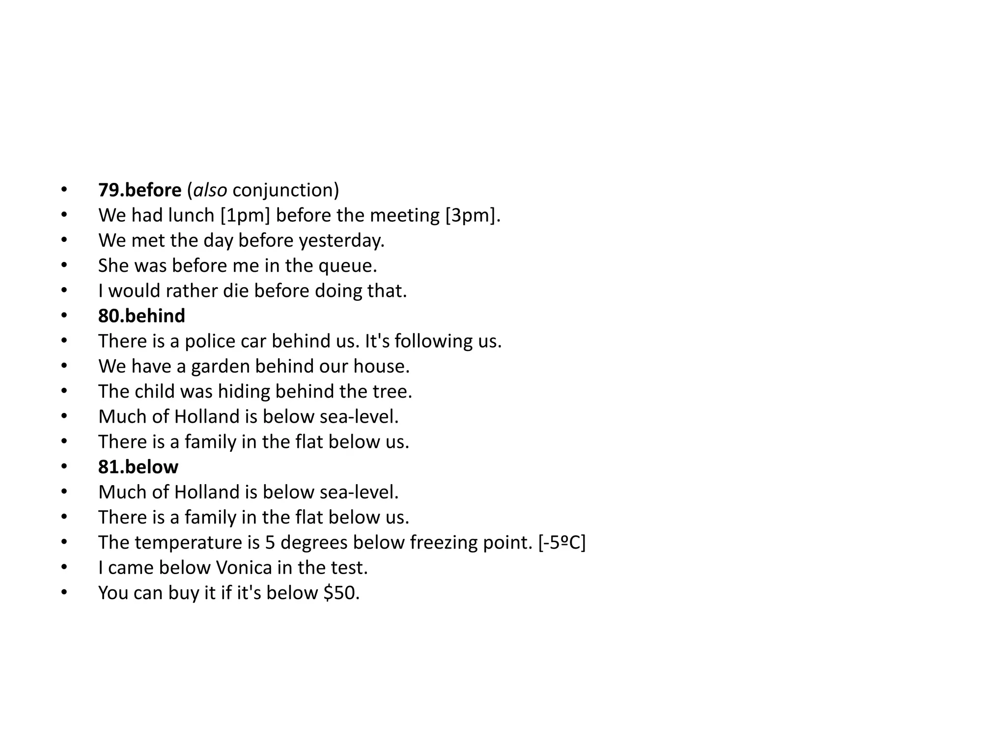• 79.before (also conjunction)
• We had lunch [1pm] before the meeting [3pm].
• We met the day before yesterday.
• She was before me in the queue.
• I would rather die before doing that.
• 80.behind
• There is a police car behind us. It's following us.
• We have a garden behind our house.
• The child was hiding behind the tree.
• Much of Holland is below sea-level.
• There is a family in the flat below us.
• 81.below
• Much of Holland is below sea-level.
• There is a family in the flat below us.
• The temperature is 5 degrees below freezing point. [-5ºC]
• I came below Vonica in the test.
• You can buy it if it's below $50.
 