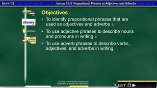 1
• To identify prepositional phrases that are
used as adjectives and adverbs 
Click the mouse button or press the
Space Bar to display the information.
• To use adjective phrases to describe nouns
and pronouns in writing 
• To use adverb phrases to describe verbs,
adjectives, and adverbs in writing
Objectives
 