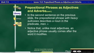 3
Click the mouse button or press the
Space Bar to display the information.
• In the second sentence on the previous
slide, the prepositional phrase with heavy
suitcases describes a noun in the
predicate, men. 
• Notice that, unlike most adjectives, an
adjective phrase usually comes after the
word it modifies.
Prepositional Phrases as Adjectives
and Adverbs(cont.)
 