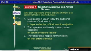 6
Write each prepositional phrase, and write whether it is an
adjective phrase or an adverb phrase.
Click the mouse button or press the
Space Bar to display the answers.
1. Most people in Japan follow the traditional
customs of their country.
2. The Japanese traditionally bow on certain
occasions.
3. They show great respect for their elders.
in Japan–adjective; of their country–adjective
Exercise 4 Identifying Adjective and Adverb
Phrases
on certain occasions–adverb
for their elders–adjective
 