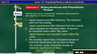 8
Rewrite each group of sentences, making a single sentence
with adjective or adverb phrases.
1. Japan experienced little influence. The influence
was from the outside.
2. Japan became an industrial nation. It became
an industrial nation within fifty years.
3. We recently visited Nara. A Buddhist temple of
historical significance can be seen at Nara.
Click the mouse button or press the
Space Bar to display the answers.
Exercise 5 Writing Sentences with Prepositional
Phrases
Japan experienced little influence from the outside.
Japan became and industrial nation within fifty
years.
We recently visited a Buddhist temple of
historical significance at Nara.
 