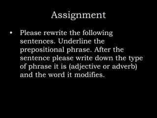 Assignment
• Please rewrite the following
sentences. Underline the
prepositional phrase. After the
sentence please write down the type
of phrase it is (adjective or adverb)
and the word it modifies.
 