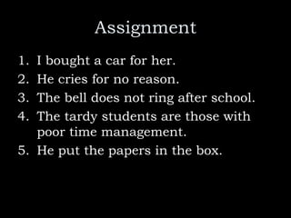 Assignment
1. I bought a car for her.
2. He cries for no reason.
3. The bell does not ring after school.
4. The tardy students are those with
poor time management.
5. He put the papers in the box.
 