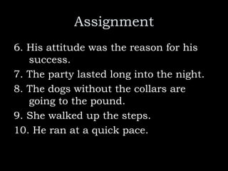 Assignment
6. His attitude was the reason for his
success.
7. The party lasted long into the night.
8. The dogs without the collars are
going to the pound.
9. She walked up the steps.
10. He ran at a quick pace.
 