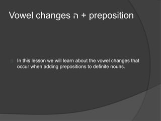 Vowel changes ה + preposition 
In this lesson we will learn about the vowel changes that 
occur when adding prepositions to definite nouns. 
 