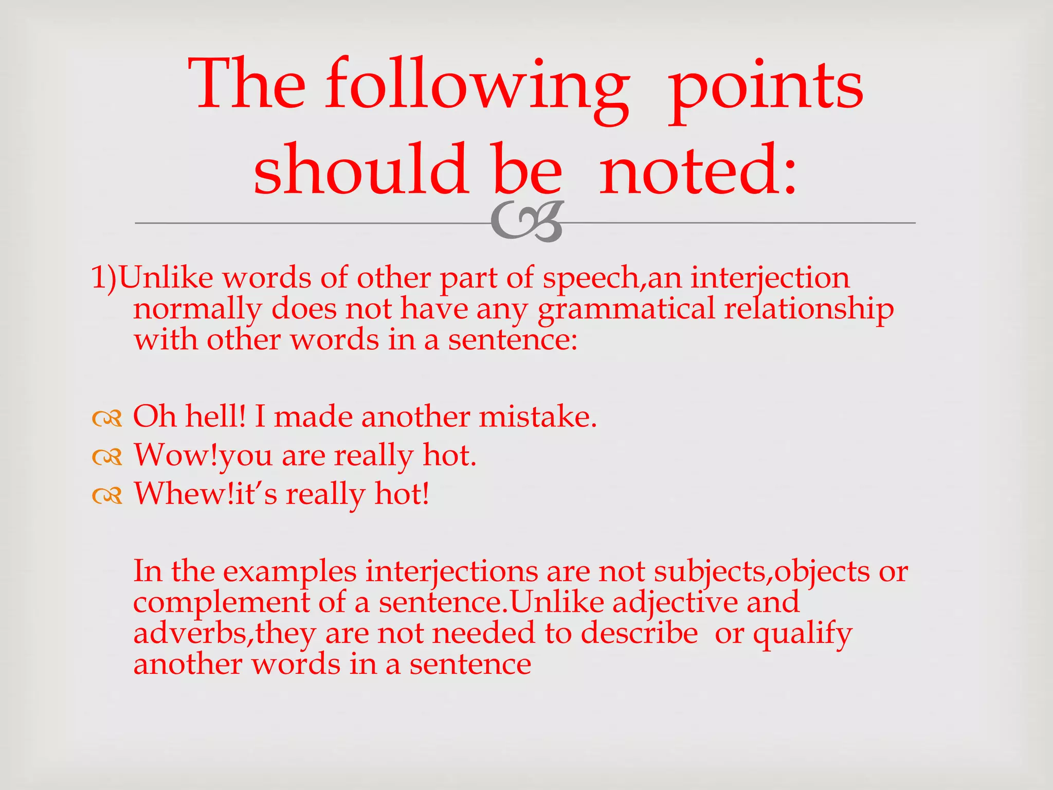 
1)Unlike words of other part of speech,an interjection
normally does not have any grammatical relationship
with other words in a sentence:
 Oh hell! I made another mistake.
 Wow!you are really hot.
 Whew!it’s really hot!
In the examples interjections are not subjects,objects or
complement of a sentence.Unlike adjective and
adverbs,they are not needed to describe or qualify
another words in a sentence
The following points
should be noted:
 