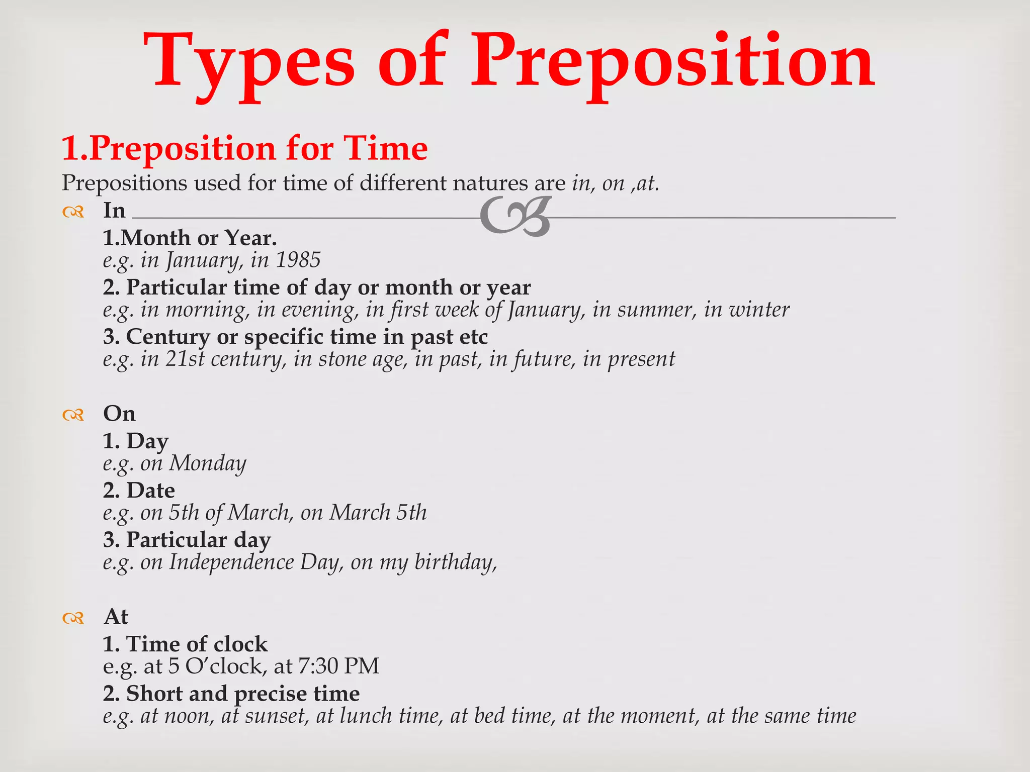 
1.Preposition for Time
Prepositions used for time of different natures are in, on ,at.
 In
1.Month or Year.
e.g. in January, in 1985
2. Particular time of day or month or year
e.g. in morning, in evening, in first week of January, in summer, in winter
3. Century or specific time in past etc
e.g. in 21st century, in stone age, in past, in future, in present
 On
1. Day
e.g. on Monday
2. Date
e.g. on 5th of March, on March 5th
3. Particular day
e.g. on Independence Day, on my birthday,
 At
1. Time of clock
e.g. at 5 O’clock, at 7:30 PM
2. Short and precise time
e.g. at noon, at sunset, at lunch time, at bed time, at the moment, at the same time
Types of Preposition
 