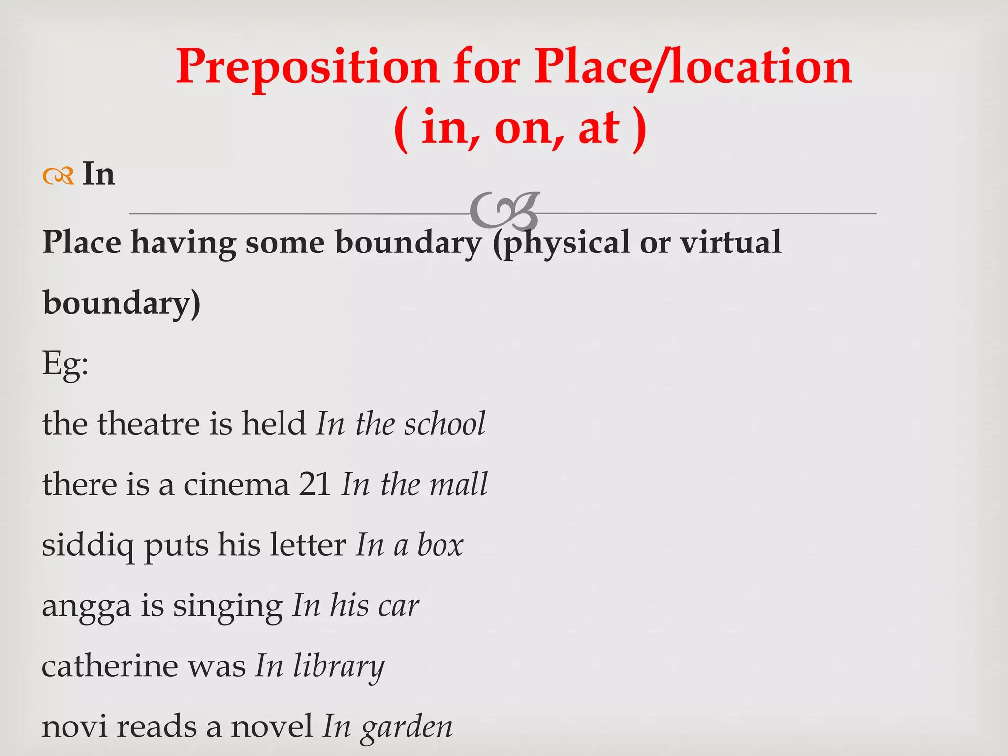 
 In
Place having some boundary (physical or virtual
boundary)
Eg:
the theatre is held In the school
there is a cinema 21 In the mall
siddiq puts his letter In a box
angga is singing In his car
catherine was In library
novi reads a novel In garden
Preposition for Place/location
( in, on, at )
 