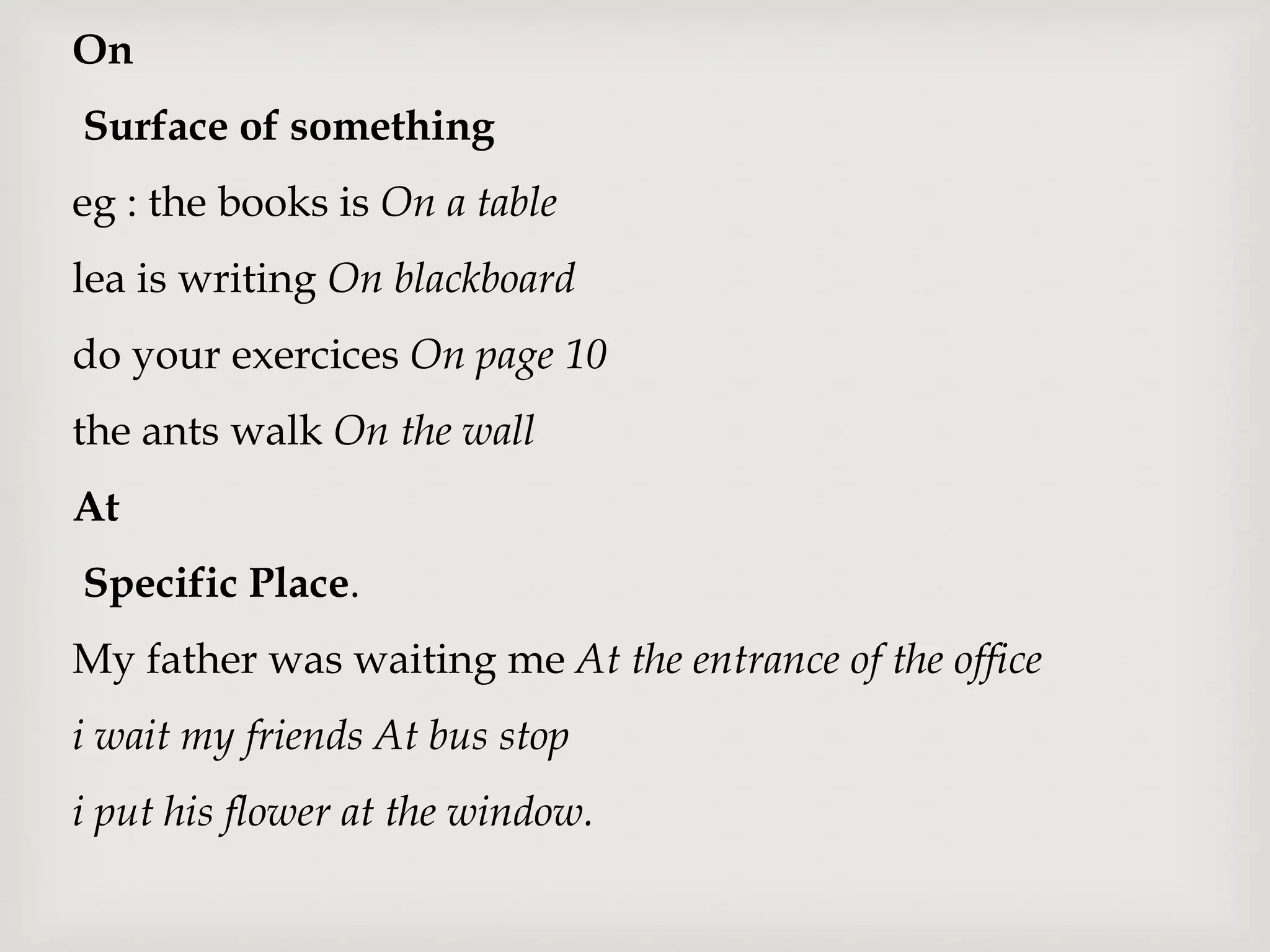 On
Surface of something
eg : the books is On a table
lea is writing On blackboard
do your exercices On page 10
the ants walk On the wall
At
Specific Place.
My father was waiting me At the entrance of the office
i wait my friends At bus stop
i put his flower at the window.
 