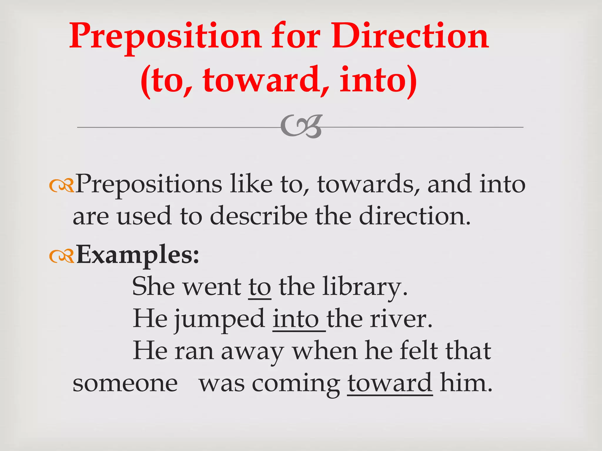 
Prepositions like to, towards, and into
are used to describe the direction.
Examples:
She went to the library.
He jumped into the river.
He ran away when he felt that
someone was coming toward him.
Preposition for Direction
(to, toward, into)
 