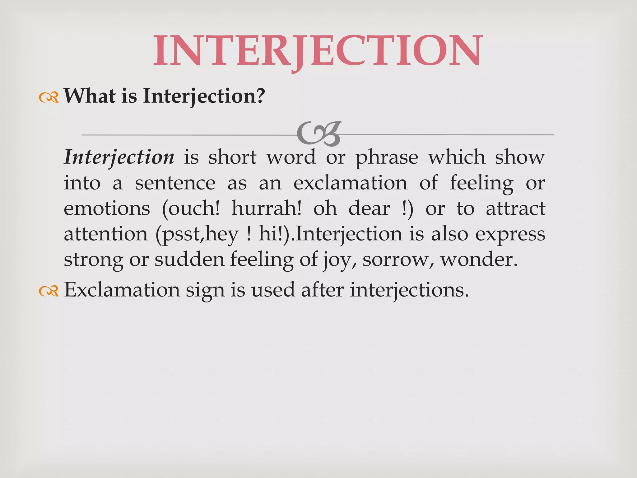 
 What is Interjection?
Interjection is short word or phrase which show
into a sentence as an exclamation of feeling or
emotions (ouch! hurrah! oh dear !) or to attract
attention (psst,hey ! hi!).Interjection is also express
strong or sudden feeling of joy, sorrow, wonder.
 Exclamation sign is used after interjections.
INTERJECTION
 