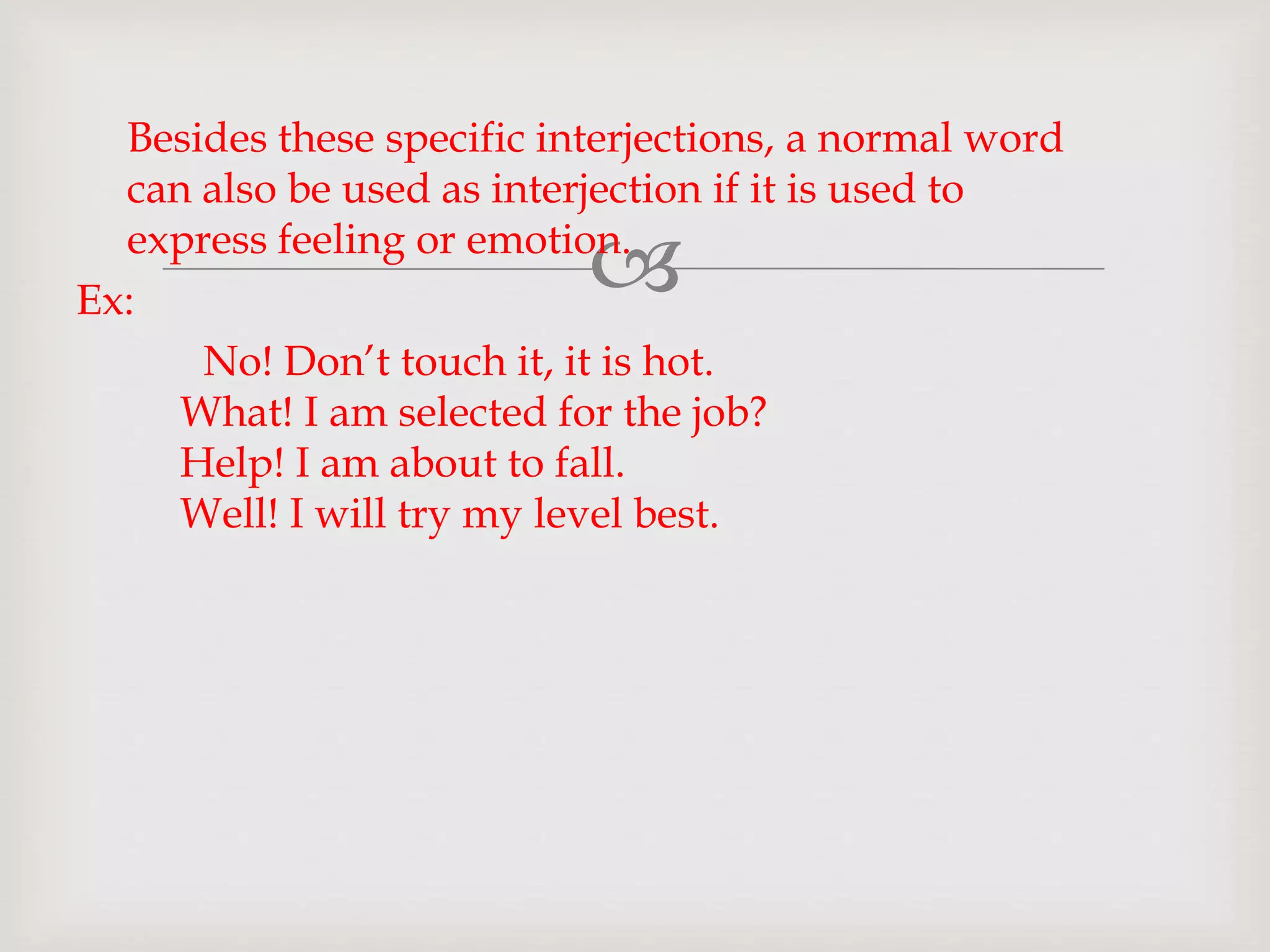 
Besides these specific interjections, a normal word
can also be used as interjection if it is used to
express feeling or emotion.
Ex:
No! Don’t touch it, it is hot.
What! I am selected for the job?
Help! I am about to fall.
Well! I will try my level best.
 