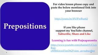 Prepositions
For video lesson please copy and
paste the below mentioned link into
your browser
https://youtu.be/4N3PwBsaiiQ
If you like please
support my YouTube channel,
Subscribe, Share and Like
Learning is fun with Prajnaparamita
https://www.youtube.com/channel/UCLen
Rop-
oMSbliworZ1mDrQ?view_as=subscriber
 