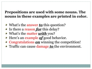 Prepositions are used with some nouns. The
nouns in these examples are printed in color.
What’s the answer to this question?
Is there a reason for this delay?
What’s the matter with you?
Here’s an example of good behavior.
Congratulations on winning the competition!
Traffic can cause damage to the environment.
 