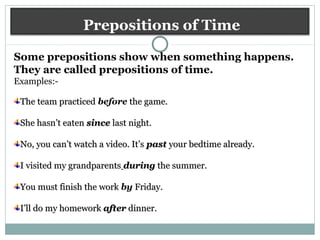 Prepositions of Time
Some prepositions show when something happens.
They are called prepositions of time.
Examples:-
The team practicedThe team practiced before the game.the game.
She hasn’t eatenShe hasn’t eaten sincesince last night.last night.
No, you can’t watch a video. It’sNo, you can’t watch a video. It’s pastpast your bedtime already.your bedtime already.
I visited my grandparentsI visited my grandparents duringduring the summer.the summer.
You must finish the workYou must finish the work by Friday.Friday.
I’ll do my homeworkI’ll do my homework afterafter dinner.dinner.
 