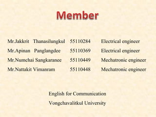 Mr.Jakkrit Thanasilungkul 55110284 Electrical engineer
Mr.Apinan Panglangdee 55110369 Electrical engineer
Mr.Numchai Sangkaranee 55110449 Mechatronic engineer
Mr.Nattakit Vimanram 55110448 Mechatronic engineer
English for Communication
Vongchavalitkul University
 