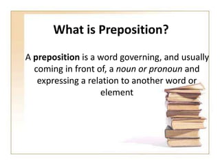 What is Preposition?
A preposition is a word governing, and usually
coming in front of, a noun or pronoun and
expressing a relation to another word or
element

 