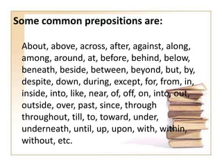 Some common prepositions are:
About, above, across, after, against, along,
among, around, at, before, behind, below,
beneath, beside, between, beyond, but, by,
despite, down, during, except, for, from, in,
inside, into, like, near, of, off, on, into, out,
outside, over, past, since, through
throughout, till, to, toward, under,
underneath, until, up, upon, with, within,
without, etc.

 