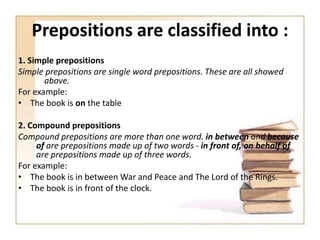 Prepositions are classified into :
1. Simple prepositions
Simple prepositions are single word prepositions. These are all showed
above.
For example:
• The book is on the table

2. Compound prepositions
Compound prepositions are more than one word. in between and because
of are prepositions made up of two words - in front of, on behalf of
are prepositions made up of three words.
For example:
• The book is in between War and Peace and The Lord of the Rings.
• The book is in front of the clock.

 