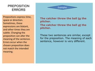 PREPOSITION                           Examples
      ERRORS

Prepositions express time,
                             The catcher threw the ball to the
space or direction.
                             pitcher.
Sometimes, these
                             The catcher threw the ball at the
expressions are blatant,
                             pitcher.
and other times they are
subtle. Changing the
preposition can alter the    These two sentences are similar, except
meaning of the sentence.     for the preposition. The meaning of each
Errors occur when the        sentence, however is very different.
chosen preposition does
not match the intended
meaning.
 
