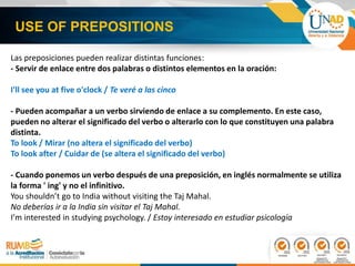 USE OF PREPOSITIONS
Las preposiciones pueden realizar distintas funciones:
- Servir de enlace entre dos palabras o distintos elementos en la oración:
I'll see you at five o'clock / Te veré a las cinco
- Pueden acompañar a un verbo sirviendo de enlace a su complemento. En este caso,
pueden no alterar el significado del verbo o alterarlo con lo que constituyen una palabra
distinta.
To look / Mirar (no altera el significado del verbo)
To look after / Cuidar de (se altera el significado del verbo)
- Cuando ponemos un verbo después de una preposición, en inglés normalmente se utiliza
la forma ' ing' y no el infinitivo.
You shouldn’t go to India without visiting the Taj Mahal.
No deberías ir a la India sin visitar el Taj Mahal.
I’m interested in studying psychology. / Estoy interesado en estudiar psicología
 