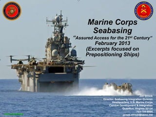 Marine Corps
                      Seabasing
               “Assured Access for the 21st Century”
                        February 2013
                    (Excerpts focused on
                    Prepositioning Ships)




                                                          Jim Strock
                             Director, Seabasing Integration Division
                                    Headquarters, U.S. Marine Corps
                                  Combat Development & Integration
                                            Quantico, Virginia 22134
                                                        703-784-6094
UNCLASSIFIED                                james.strock@usmc.mil
 