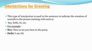 Interjections for Greeting
 This type of interjection is used in the sentence to indicate the emotion of
warmth to the person meeting with such as
 hey, hello, hi, etc.
 For example:
 Hey! Nice to see you here in the party.
 Hello! I am Ali.
 