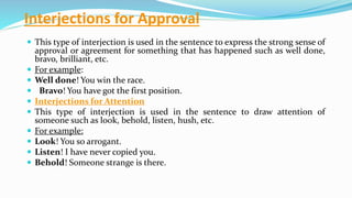 Interjections for Approval
 This type of interjection is used in the sentence to express the strong sense of
approval or agreement for something that has happened such as well done,
bravo, brilliant, etc.
 For example:
 Well done! You win the race.
 Bravo! You have got the first position.
 Interjections for Attention
 This type of interjection is used in the sentence to draw attention of
someone such as look, behold, listen, hush, etc.
 For example:
 Look! You so arrogant.
 Listen! I have never copied you.
 Behold! Someone strange is there.
 